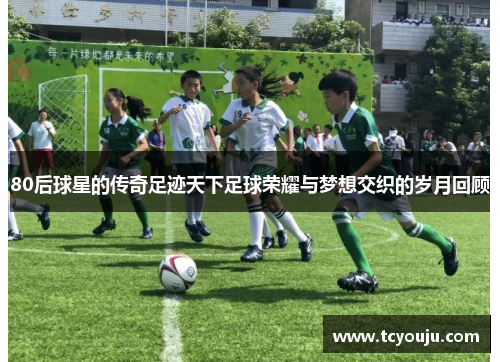 80后球星的传奇足迹天下足球荣耀与梦想交织的岁月回顾