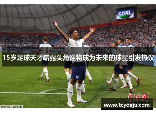 15岁足球天才崭露头角谁将成为未来的球星引发热议