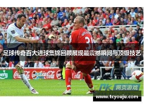 足球传奇百大进球集锦回顾展现最震撼瞬间与顶级技艺
