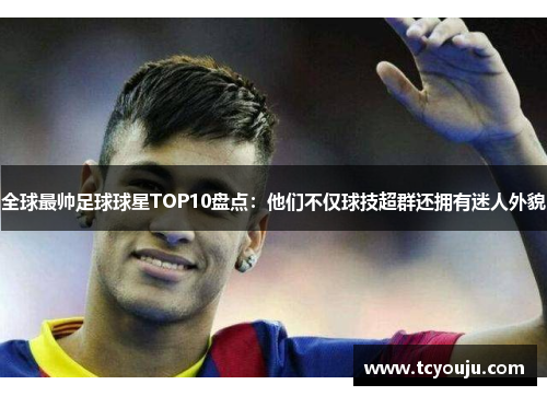 全球最帅足球球星TOP10盘点：他们不仅球技超群还拥有迷人外貌