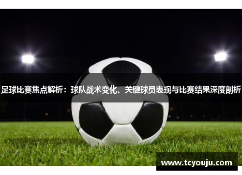 足球比赛焦点解析：球队战术变化、关键球员表现与比赛结果深度剖析